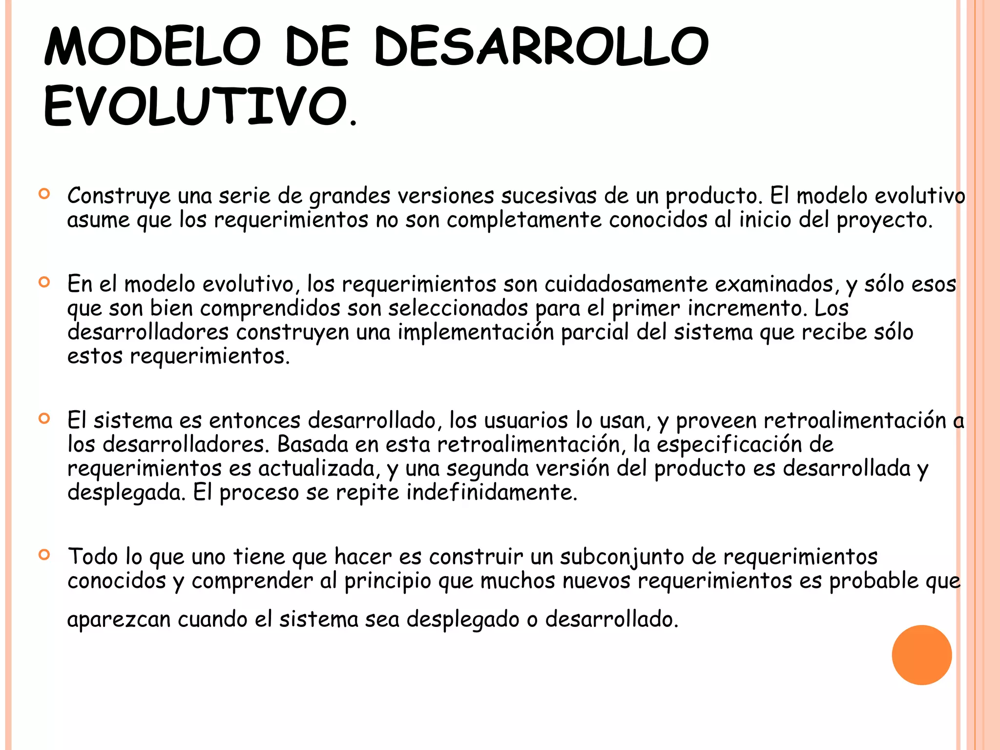 MODELO DE DESARROLLO EVOLUTIVO . Construye una serie de grandes versiones sucesivas de un producto. El modelo evolutivo asume que los requerimientos no son completamente conocidos al inicio del proyecto.  En el modelo evolutivo, los requerimientos son cuidadosamente examinados, y sólo esos que son bien comprendidos son seleccionados para el primer incremento. Los desarrolladores construyen una implementación parcial del sistema que recibe sólo estos requerimientos.  El sistema es entonces desarrollado, los usuarios lo usan, y proveen retroalimentación a los desarrolladores. Basada en esta retroalimentación, la especificación de requerimientos es actualizada, y una segunda versión del producto es desarrollada y desplegada. El proceso se repite indefinidamente.  Todo lo que uno tiene que hacer es construir un subconjunto de requerimientos conocidos y comprender al principio que muchos nuevos requerimientos es probable que aparezcan cuando el sistema sea desplegado o desarrollado.   