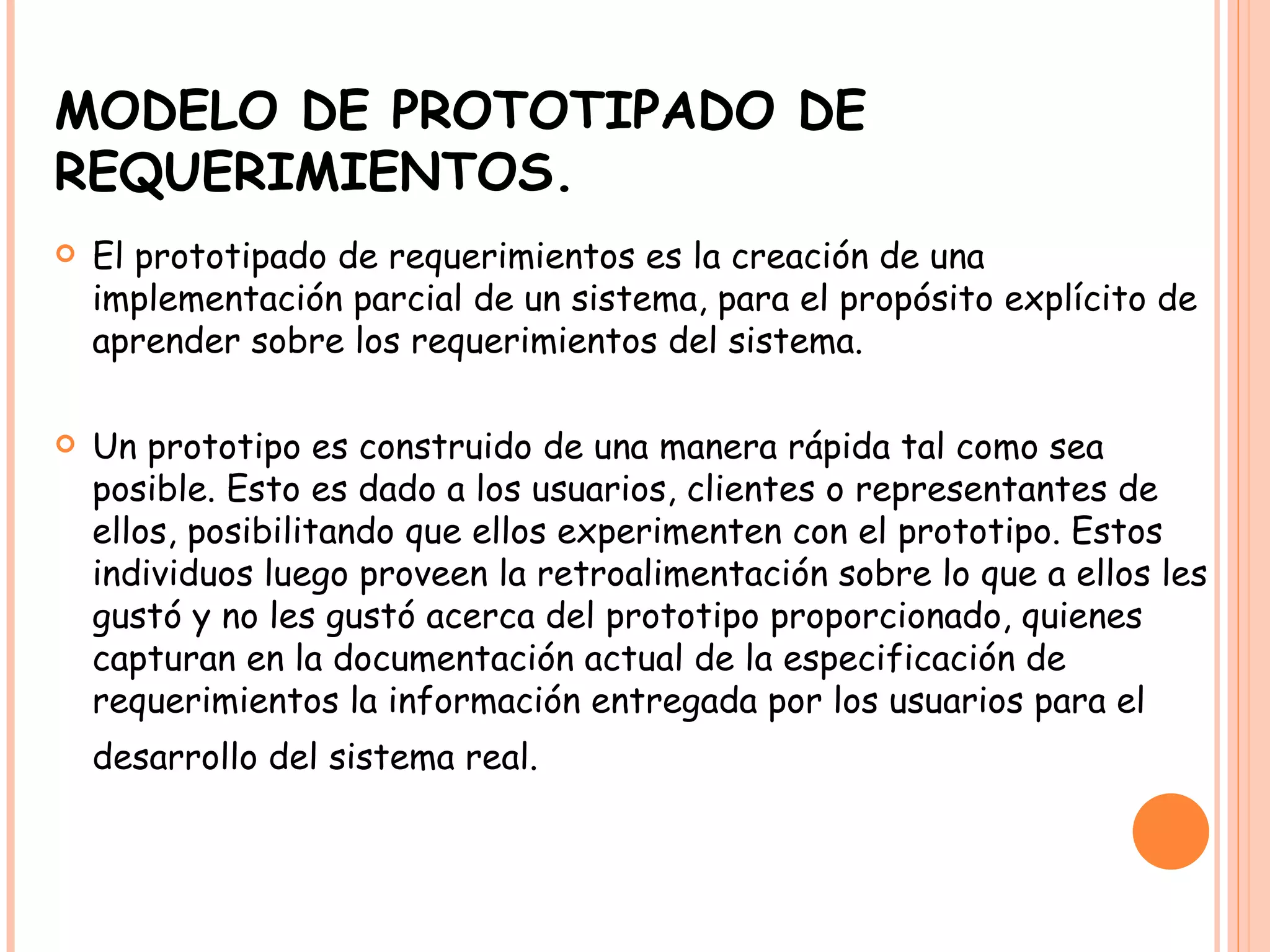 MODELO DE PROTOTIPADO DE REQUERIMIENTOS. El prototipado de requerimientos es la creación de una implementación parcial de un sistema, para el propósito explícito de aprender sobre los requerimientos del sistema. Un prototipo es construido de una manera rápida tal como sea posible. Esto es dado a los usuarios, clientes o representantes de ellos, posibilitando que ellos experimenten con el prototipo. Estos individuos luego proveen la retroalimentación sobre lo que a ellos les gustó y no les gustó acerca del prototipo proporcionado, quienes capturan en la documentación actual de la especificación de requerimientos la información entregada por los usuarios para el desarrollo del sistema real.   