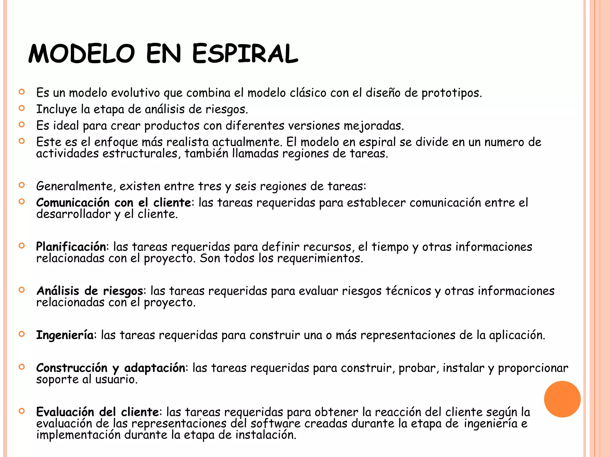 MODELO EN ESPIRAL Es un modelo evolutivo que combina el modelo clásico con el diseño de prototipos.  Incluye la etapa de análisis de riesgos. Es ideal para crear productos con diferentes versiones mejoradas. Este es el enfoque más realista actualmente. El modelo en espiral se divide en un numero de actividades estructurales, también llamadas regiones de tareas.  Generalmente, existen entre tres y seis regiones de tareas: Comunicación con el cliente : las tareas requeridas para establecer comunicación entre el desarrollador y el cliente. Planificación : las tareas requeridas para definir recursos, el tiempo y otras informaciones relacionadas con el proyecto. Son todos los requerimientos. Análisis de riesgos : las tareas requeridas para evaluar riesgos técnicos y otras informaciones relacionadas con el proyecto. Ingeniería : las tareas requeridas para construir una o más representaciones de la aplicación. Construcción y adaptación : las tareas requeridas para construir, probar, instalar y proporcionar soporte al usuario. Evaluación del cliente : las tareas requeridas para obtener la reacción del cliente según la evaluación de las representaciones del software creadas durante la etapa de   ingeniería e implementación durante la etapa de instalación.   
