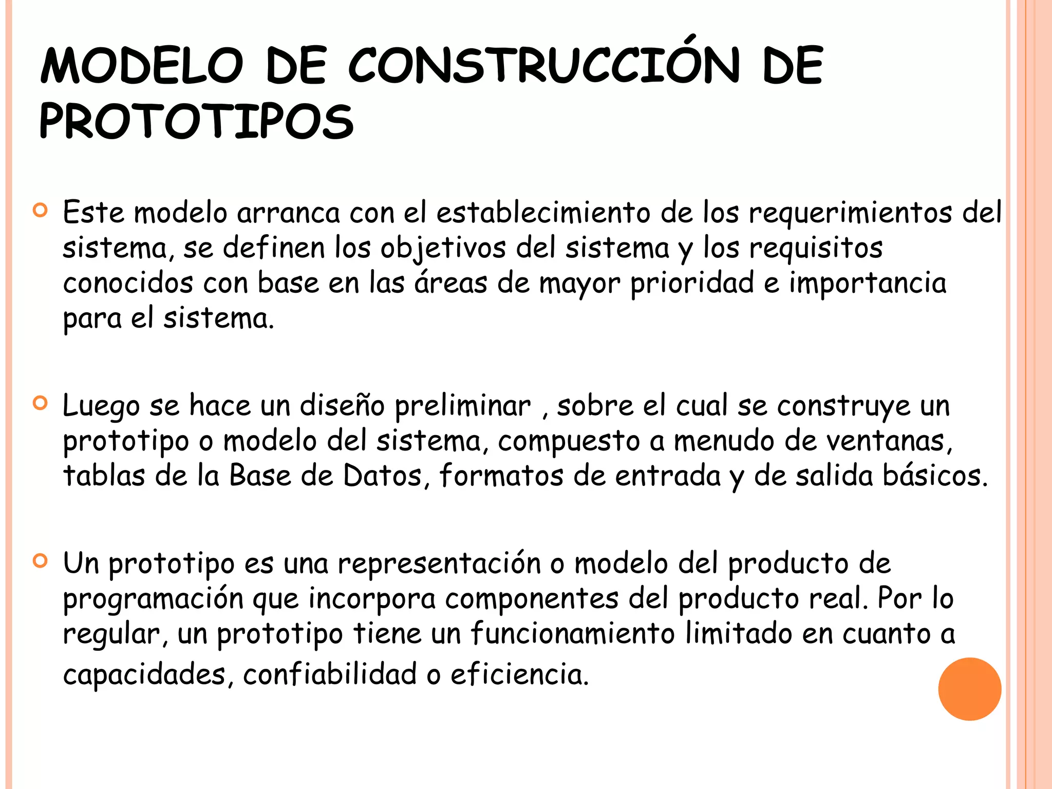 MODELO DE CONSTRUCCIÓN DE PROTOTIPOS Este modelo arranca con el establecimiento de los requerimientos del sistema, se definen los objetivos del sistema y los requisitos conocidos con base en las áreas de mayor prioridad e importancia para el sistema.  Luego se hace un diseño preliminar , sobre el cual se construye un prototipo o modelo del sistema, compuesto a menudo de ventanas, tablas de la Base de Datos, formatos de entrada y de salida básicos.  Un prototipo es una representación o modelo del producto de programación que incorpora componentes del producto real. Por lo regular, un prototipo tiene un funcionamiento limitado en cuanto a capacidades, confiabilidad o eficiencia.   