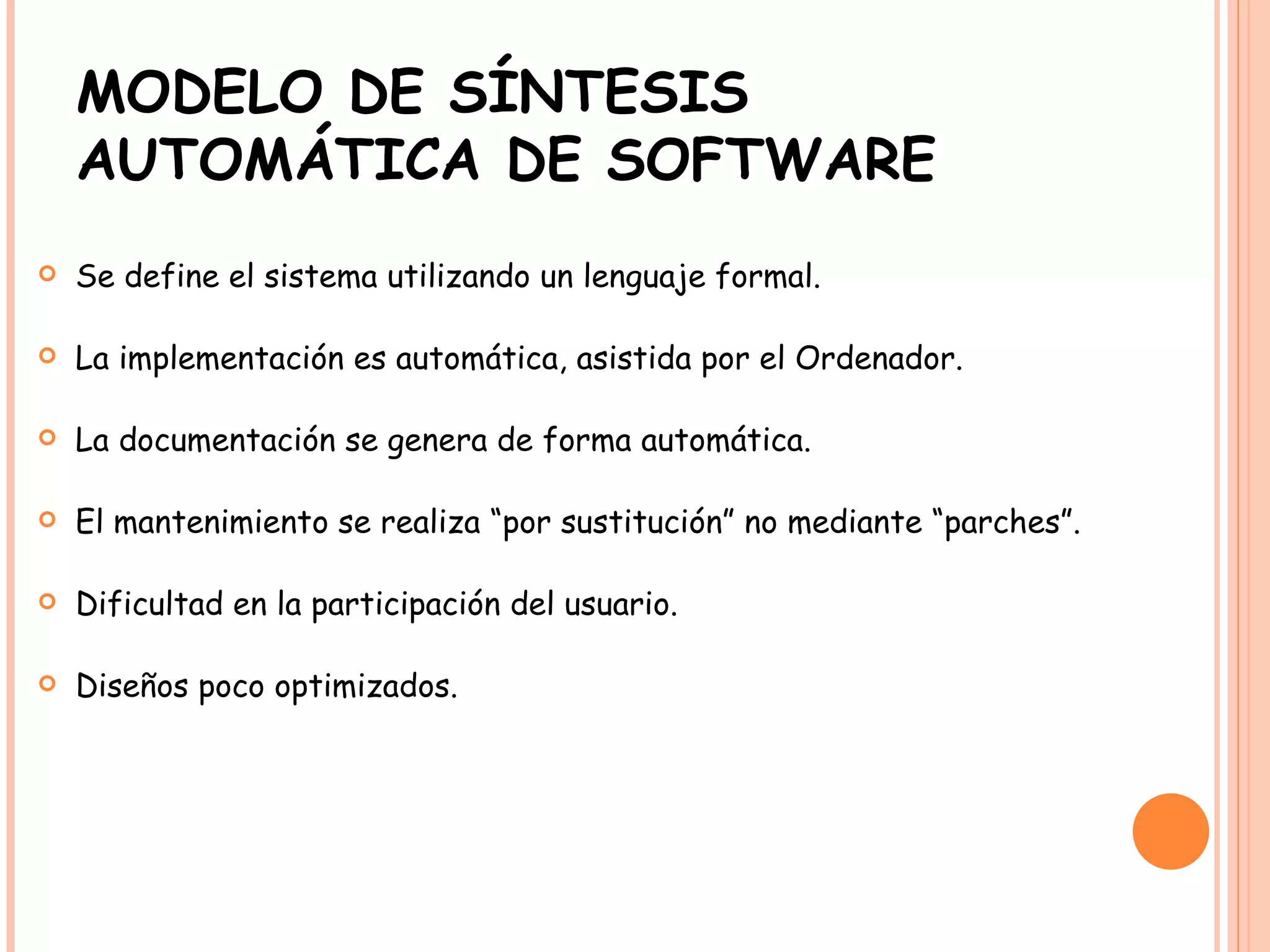 MODELO DE SÍNTESIS AUTOMÁTICA DE SOFTWARE Se define el sistema utilizando un lenguaje formal. La implementación es automática, asistida por el Ordenador. La documentación se genera de forma automática. El mantenimiento se realiza “por sustitución” no mediante “parches”. Dificultad en la participación del usuario. Diseños poco optimizados. 