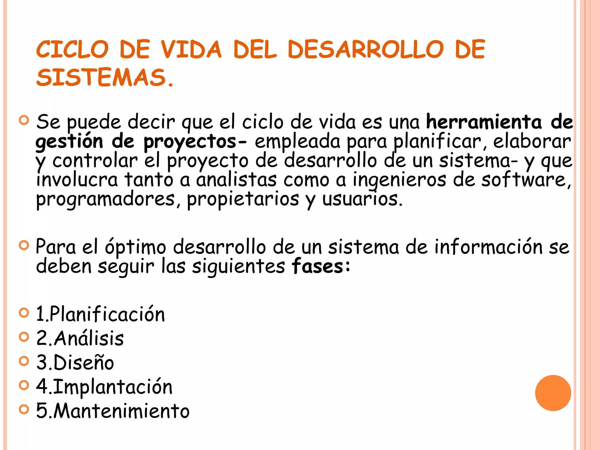 CICLO DE VIDA DEL DESARROLLO DE SISTEMAS. Se puede decir que el ciclo de vida es una  herramienta de gestión de proyectos-  empleada para planificar, elaborar y controlar el proyecto de desarrollo de un sistema- y que involucra tanto a analistas como a ingenieros de software, programadores, propietarios y usuarios. Para el óptimo desarrollo de un sistema de información se deben seguir las siguientes  fases: 1.Planificación 2.Análisis 3.Diseño 4.Implantación 5.Mantenimiento 