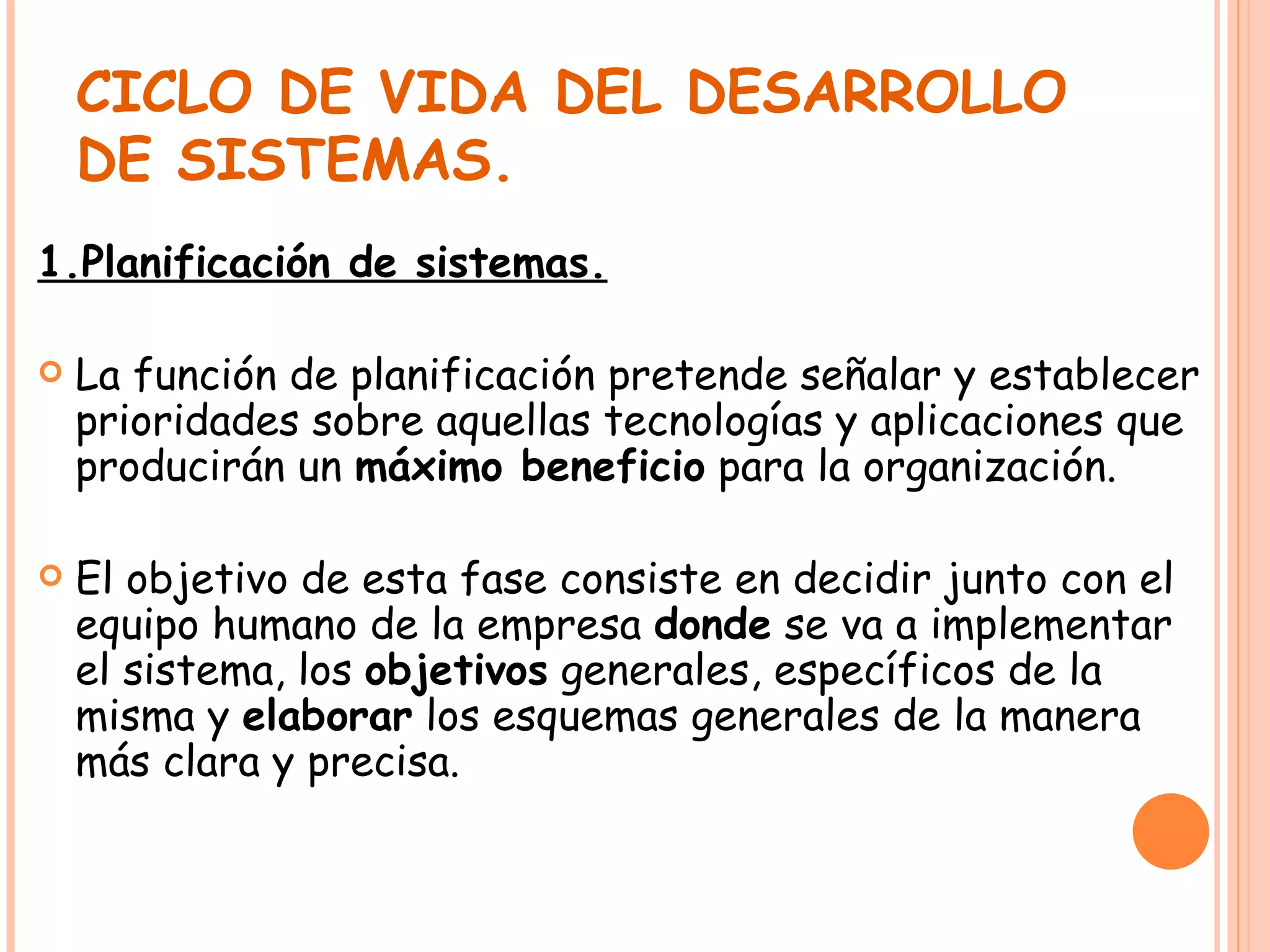CICLO DE VIDA DEL DESARROLLO DE SISTEMAS. 1.Planificación de sistemas. La función de planificación pretende señalar y establecer prioridades sobre aquellas tecnologías y aplicaciones que producirán un  máximo beneficio  para la organización. El objetivo de esta fase consiste en decidir junto con el equipo humano de la empresa  donde  se va a implementar el sistema, los  objetivos  generales, específicos de la misma y  elaborar  los esquemas generales de la manera más clara y precisa. 