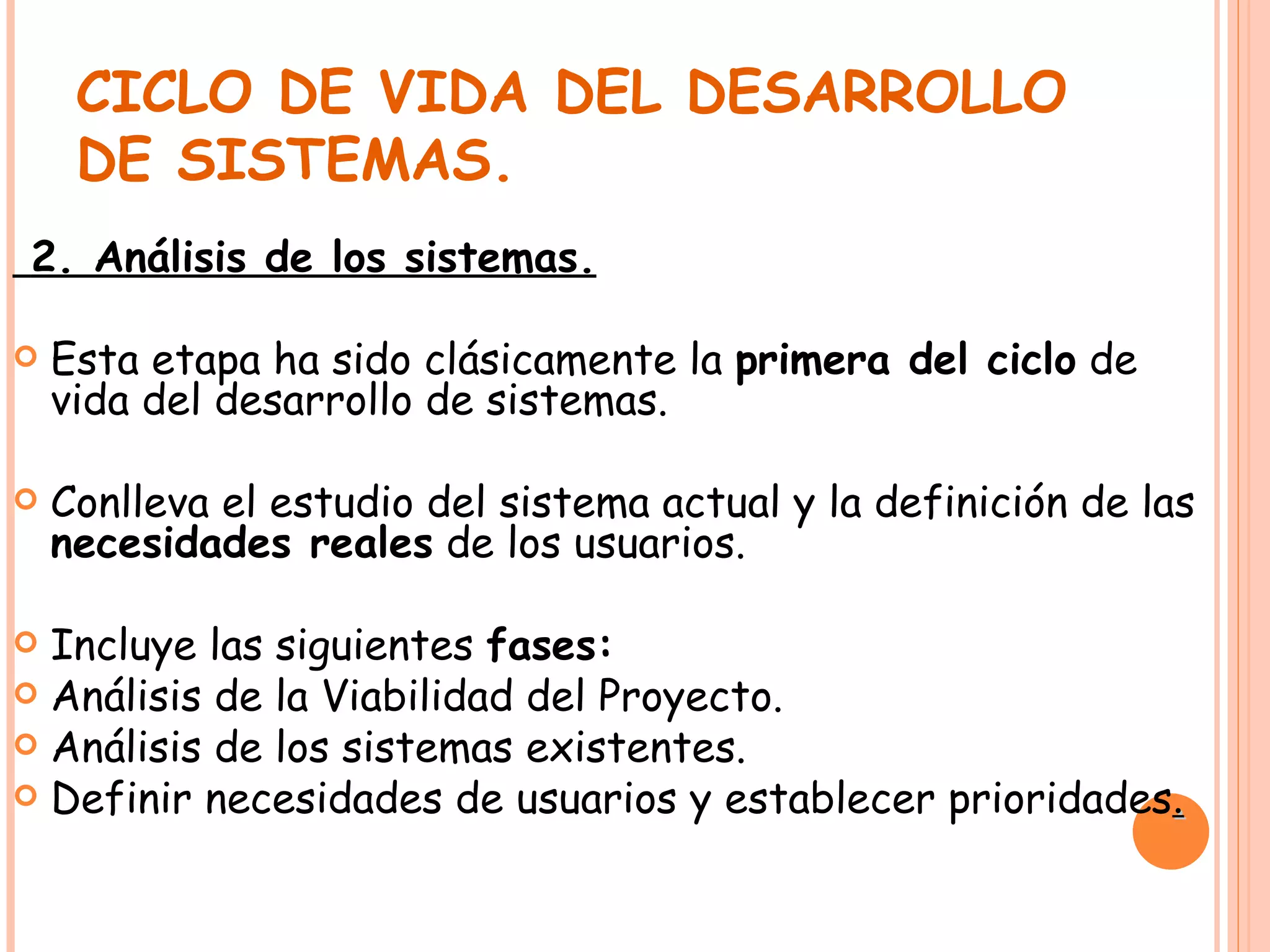 CICLO DE VIDA DEL DESARROLLO DE SISTEMAS. 2. Análisis de los sistemas. Esta etapa ha sido clásicamente la  primera del ciclo  de vida del desarrollo de sistemas.  Conlleva el estudio del sistema actual y la definición de las  necesidades reales  de los usuarios. Incluye las siguientes  fases: Análisis de la Viabilidad del Proyecto. Análisis de los sistemas existentes. Definir necesidades de usuarios y establecer prioridades . 
