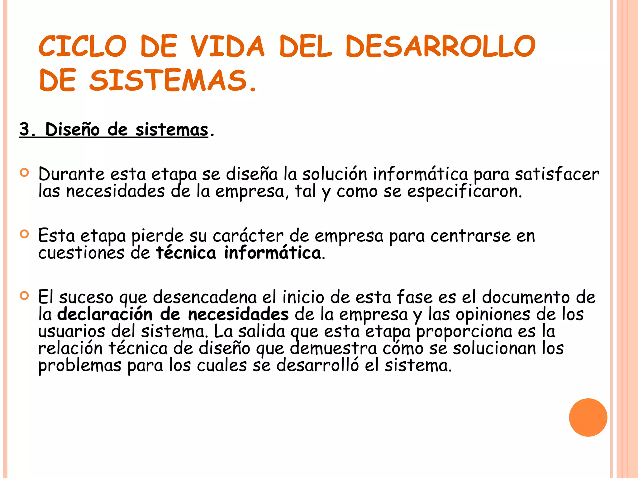 CICLO DE VIDA DEL DESARROLLO DE SISTEMAS. 3. Diseño de sistemas . Durante esta etapa se diseña la solución informática para satisfacer las necesidades de la empresa, tal y como se especificaron. Esta etapa pierde su carácter de empresa para centrarse en cuestiones de  técnica informática . El suceso que desencadena el inicio de esta fase es el documento de la  declaración de necesidades  de la empresa y las opiniones de los usuarios del sistema. La salida que esta etapa proporciona es la relación técnica de diseño que demuestra cómo se solucionan los problemas para los cuales se desarrolló el sistema. 