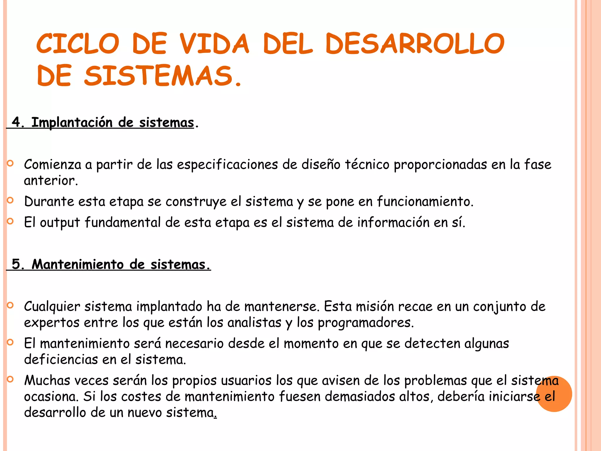 CICLO DE VIDA DEL DESARROLLO DE SISTEMAS. 4. Implantación de sistemas . Comienza a partir de las especificaciones de diseño técnico proporcionadas en la fase anterior. Durante esta etapa se construye el sistema y se pone en funcionamiento. El output fundamental de esta etapa es el sistema de información en sí. 5. Mantenimiento de sistemas. Cualquier sistema implantado ha de mantenerse. Esta misión recae en un conjunto de expertos entre los que están los analistas y los programadores. El mantenimiento será necesario desde el momento en que se detecten algunas deficiencias en el sistema. Muchas veces serán los propios usuarios los que avisen de los problemas que el sistema ocasiona. Si los costes de mantenimiento fuesen demasiados altos, debería iniciarse el desarrollo de un nuevo sistema . 