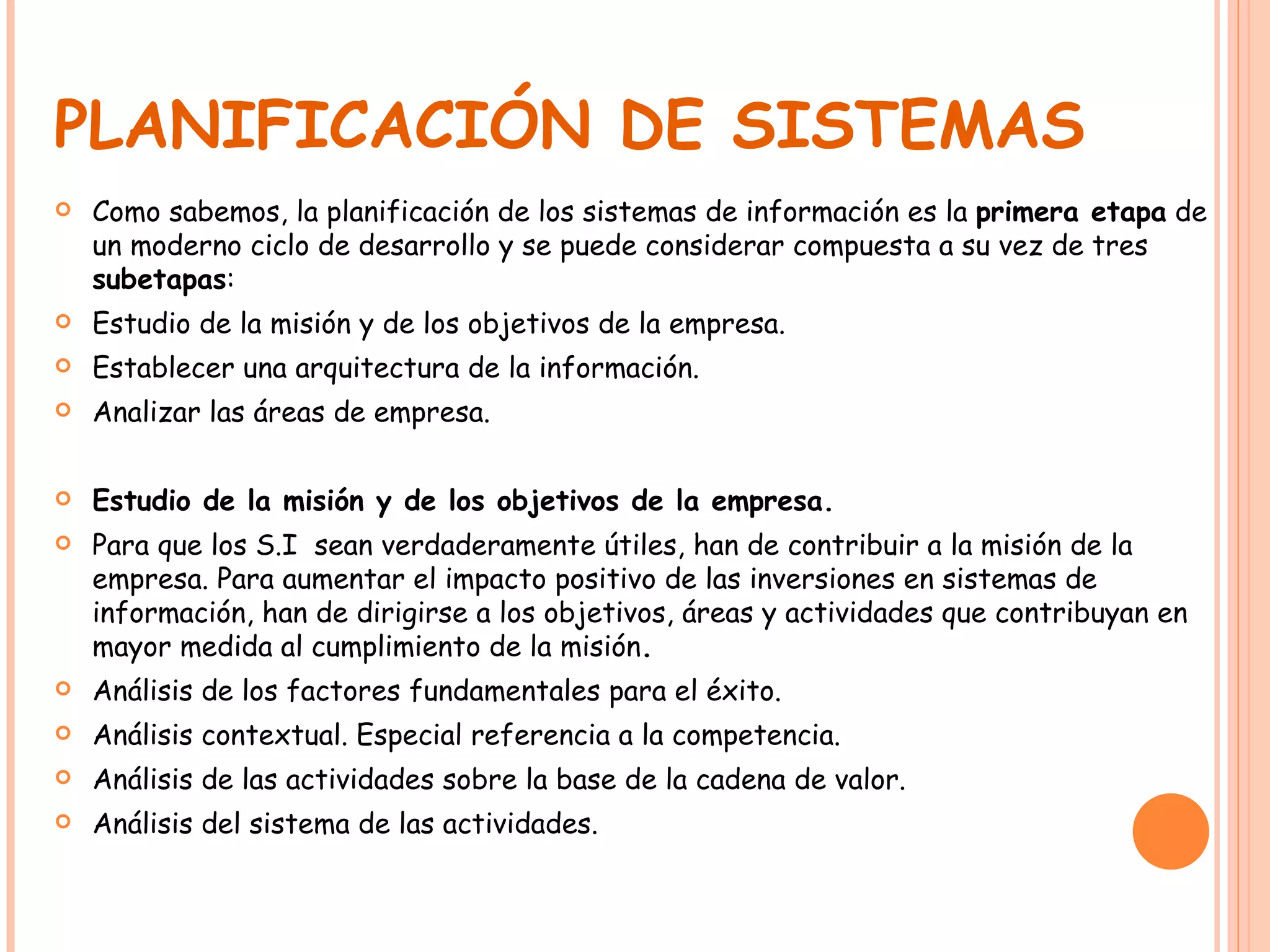 PLANIFICACIÓN DE SISTEMAS Como sabemos, la planificación de los sistemas de información es la  primera etapa  de un moderno ciclo de desarrollo y se puede considerar compuesta a su vez de tres  subetapas : Estudio de la misión y de los objetivos de la empresa. Establecer una arquitectura de la información. Analizar las áreas de empresa. Estudio de la misión y de los objetivos de la empresa. Para que los S.I  sean verdaderamente útiles, han de contribuir a la misión de la empresa. Para aumentar el impacto positivo de las inversiones en sistemas de información, han de dirigirse a los objetivos, áreas y actividades que contribuyan en mayor medida al cumplimiento de la misión . Análisis de los factores fundamentales para el éxito. Análisis contextual. Especial referencia a la competencia. Análisis de las actividades sobre la base de la cadena de valor. Análisis del sistema de las actividades. 