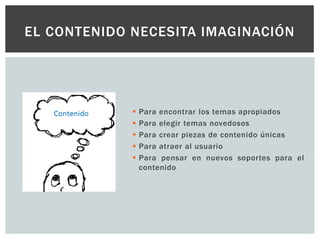  Para encontrar los temas apropiados
 Para elegir temas novedosos
 Para crear piezas de contenido únicas
 Para atraer al usuario
 Para pensar en nuevos soportes para el
contenido
EL CONTENIDO NECESITA IMAGINACIÓN
 