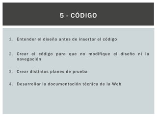 1. Entender el diseño antes de insertar el código
2. Crear el código para que no modifique el diseño ni la
navegación
3. Crear distintos planes de prueba
4. Desarrollar la documentación técnica de la Web
5 - CÓDIGO
 
