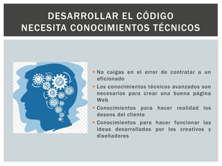  No caigas en el error de contratar a un
aficionado
 Los conocimientos técnicos avanzados son
necesarios para crear una buena página
Web
 Conocimientos para hacer realidad los
deseos del cliente
 Conocimientos para hacer funcionar las
ideas desarrolladas por los creativos y
diseñadores
DESARROLLAR EL CÓDIGO
NECESITA CONOCIMIENTOS TÉCNICOS
 