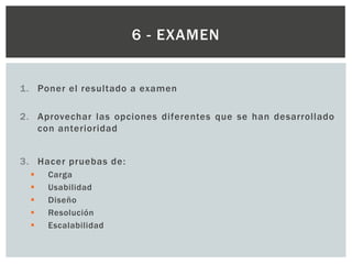 1. Poner el resultado a examen
2. Aprovechar las opciones diferentes que se han desarrollado
con anterioridad
3. Hacer pruebas de:
 Carga
 Usabilidad
 Diseño
 Resolución
 Escalabilidad
6 - EXAMEN
 