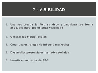 1. Una vez creada la Web se debe promocionar de forma
adecuada para que obtenga visibilidad
2. Generar las metaetiquetas
3. Crear una estrategia de inbound marketing
4. Desarrollar presencia en las redes sociales
5. Invertir en anuncios de PPC
7 - VISIBILIDAD
 