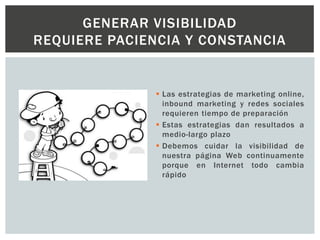  Las estrategias de marketing online,
inbound marketing y redes sociales
requieren tiempo de preparación
 Estas estrategias dan resultados a
medio-largo plazo
 Debemos cuidar la visibilidad de
nuestra página Web continuamente
porque en Internet todo cambia
rápido
GENERAR VISIBILIDAD
REQUIERE PACIENCIA Y CONSTANCIA
 