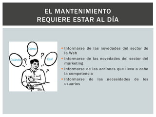  Informarse de las novedades del sector de
la Web
 Informarse de las novedades del sector del
marketing
 Informarse de las acciones que lleva a cabo
la competencia
 Informarse de las necesidades de los
usuarios
EL MANTENIMIENTO
REQUIERE ESTAR AL DÍA
 