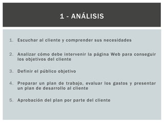 1. Escuchar al cliente y comprender sus necesidades
2. Analizar cómo debe intervenir la página Web para conseguir
los objetivos del cliente
3. Definir el público objetivo
4. Preparar un plan de trabajo, evaluar los gastos y presentar
un plan de desarrollo al cliente
5. Aprobación del plan por parte del cliente
1 - ANÁLISIS
 