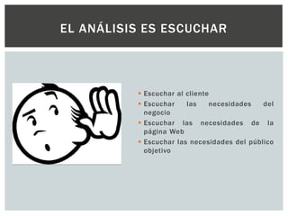  Escuchar al cliente
 Escuchar las necesidades del
negocio
 Escuchar las necesidades de la
página Web
 Escuchar las necesidades del público
objetivo
EL ANÁLISIS ES ESCUCHAR
 