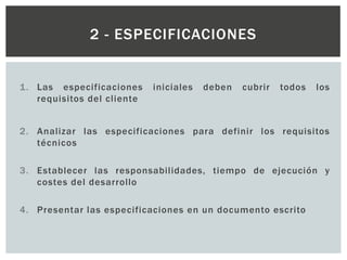 1. Las especificaciones iniciales deben cubrir todos los
requisitos del cliente
2. Analizar las especificaciones para definir los requisitos
técnicos
3. Establecer las responsabilidades, tiempo de ejecución y
costes del desarrollo
4. Presentar las especificaciones en un documento escrito
2 - ESPECIFICACIONES
 