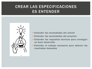  Entender las necesidades del cliente
 Entender las necesidades del proyecto
 Entender los requisitos técnicos para conseguir
un buen desarrollo
 Entender el trabajo necesario para obtener los
resultados deseados
CREAR LAS ESPECIFICACIONES
ES ENTENDER
 