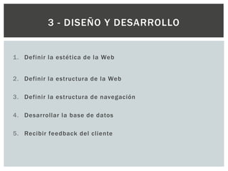1. Definir la estética de la Web
2. Definir la estructura de la Web
3. Definir la estructura de navegación
4. Desarrollar la base de datos
5. Recibir feedback del cliente
3 - DISEÑO Y DESARROLLO
 