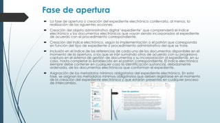 Fase de apertura
 La fase de apertura o creación del expediente electrónico conllevaría, al menos, la
realización de las siguientes acciones:
 Creación del objeto administrativo digital ‘expediente’ que comprenderá el índice
electrónico y los documentos electrónicos que vayan siendo incorporados al expediente
de acuerdo con el procedimiento correspondiente.
 Creación del índice electrónico, según la implementación o el patrón que corresponda
en función del tipo de expediente o procedimiento administrativo del que se trate.
 Inclusión en el índice de las referencias de cada uno de los documentos disponibles en el
momento de la apertura, a los que se irán sumando otros de acuerdo con su progresiva
captura en el sistema de gestión de documentos y su incorporación al expediente, en su
caso, hasta completar lo establecido en el patrón correspondiente. El índice electrónico
siempre debe contener en cualquier caso la identificación sustancial, debidamente
ordenada, de los documentos electrónicos que conforman el expediente.
 Asignación de los metadatos mínimos obligatorios del expediente electrónico. En esta
fase, se asignan los metadatos mínimos obligatorios que deben registrarse en el momento
de la creación del expediente electrónico y que estarán presentes en cualquier proceso
de intercambio.
 