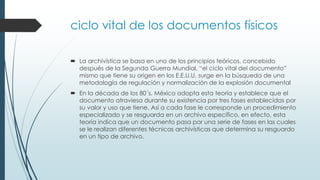 ciclo vital de los documentos físicos
 La archivística se basa en uno de los principios teóricos, concebido
después de la Segunda Guerra Mundial, “el ciclo vital del documento”
mismo que tiene su origen en los E.E.U.U. surge en la búsqueda de una
metodología de regulación y normalización de la explosión documental
 En la década de los 80´s, México adopta esta teoría y establece que el
documento atraviesa durante su existencia por tres fases establecidas por
su valor y uso que tiene. Así a cada fase le corresponde un procedimiento
especializado y se resguarda en un archivo específico, en efecto, esta
teoría indica que un documento pasa por una serie de fases en las cuales
se le realizan diferentes técnicas archivísticas que determina su resguardo
en un tipo de archivo.
 