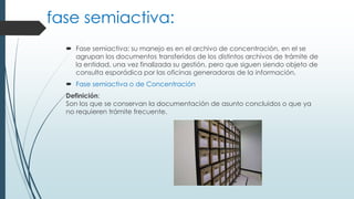 fase semiactiva:
 Fase semiactiva; su manejo es en el archivo de concentración, en el se
agrupan los documentos transferidos de los distintos archivos de trámite de
la entidad, una vez finalizada su gestión, pero que siguen siendo objeto de
consulta esporádica por las oficinas generadoras de la información.
 Fase semiactiva o de Concentración
Definición:
Son los que se conservan la documentación de asunto concluidos o que ya
no requieren trámite frecuente.
 