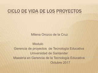 CICLO DE VIDA DE LOS PROYECTOS
Milena Orozco de la Cruz
Modulo
Gerencia de proyectos de Tecnología Educativa
Universidad de Santander
Maestría en Gerencia de la Tecnología Educativa
Octubre 2017
 