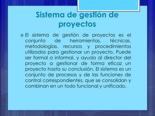 Sistema de gestión de
proyectos


El sistema de gestión de proyectos es el
conjunto
de
herramientas,
técnicas,
metodologías, recursos y procedimientos
utilizados para gestionar un proyecto. Puede
ser formal o informal, y ayuda al director del
proyecto a gestionar de forma eficaz un
proyecto hasta su conclusión. El sistema es un
conjunto de procesos y de las funciones de
control correspondientes, que se consolidan y
combinan en un todo funcional y unificado.

 
