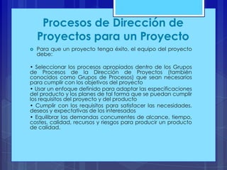 Procesos de Dirección de
Proyectos para un Proyecto


Para que un proyecto tenga éxito, el equipo del proyecto
debe:

• Seleccionar los procesos apropiados dentro de los Grupos
de Procesos de la Dirección de Proyectos (también
conocidos como Grupos de Procesos) que sean necesarios
para cumplir con los objetivos del proyecto
• Usar un enfoque definido para adaptar las especificaciones
del producto y los planes de tal forma que se puedan cumplir
los requisitos del proyecto y del producto
• Cumplir con los requisitos para satisfacer las necesidades,
deseos y expectativas de los interesados
• Equilibrar las demandas concurrentes de alcance, tiempo,
costes, calidad, recursos y riesgos para producir un producto
de calidad.

 