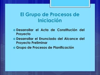 El Grupo de Procesos de
Iniciación
 Desarrollar

el Acta de Constitución del

Proyecto
 Desarrollar el Enunciado del Alcance del
Proyecto Preliminar
 Grupo de Procesos de Planificación

 