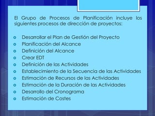 El Grupo de Procesos de Planificación incluye los
siguientes procesos de dirección de proyectos:













Desarrollar el Plan de Gestión del Proyecto
Planificación del Alcance
Definición del Alcance
Crear EDT
Definición de las Actividades
Establecimiento de la Secuencia de las Actividades
Estimación de Recursos de las Actividades
Estimación de la Duración de las Actividades
Desarrollo del Cronograma
Estimación de Costes

 