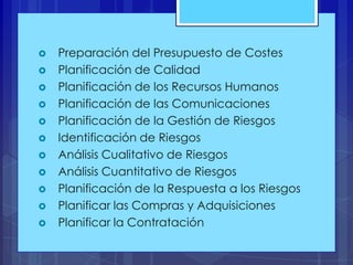 













Preparación del Presupuesto de Costes
Planificación de Calidad
Planificación de los Recursos Humanos
Planificación de las Comunicaciones
Planificación de la Gestión de Riesgos
Identificación de Riesgos
Análisis Cualitativo de Riesgos
Análisis Cuantitativo de Riesgos
Planificación de la Respuesta a los Riesgos
Planificar las Compras y Adquisiciones
Planificar la Contratación

 