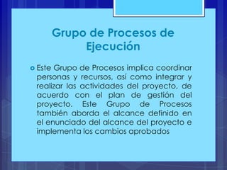 Grupo de Procesos de
Ejecución
 Este

Grupo de Procesos implica coordinar
personas y recursos, así como integrar y
realizar las actividades del proyecto, de
acuerdo con el plan de gestión del
proyecto. Este Grupo de Procesos
también aborda el alcance definido en
el enunciado del alcance del proyecto e
implementa los cambios aprobados

 