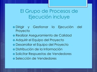 El Grupo de Procesos de
Ejecución incluye
 Dirigir

y Gestionar la Ejecución
Proyecto
 Realizar Aseguramiento de Calidad
 Adquirir el Equipo del Proyecto
 Desarrollar el Equipo del Proyecto
 Distribución de la Información
 Solicitar Respuestas de Vendedores
 Selección de Vendedores

del

 