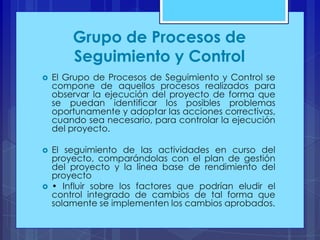 Grupo de Procesos de
Seguimiento y Control


El Grupo de Procesos de Seguimiento y Control se
compone de aquellos procesos realizados para
observar la ejecución del proyecto de forma que
se puedan identificar los posibles problemas
oportunamente y adoptar las acciones correctivas,
cuando sea necesario, para controlar la ejecución
del proyecto.



El seguimiento de las actividades en curso del
proyecto, comparándolas con el plan de gestión
del proyecto y la línea base de rendimiento del
proyecto
• Influir sobre los factores que podrían eludir el
control integrado de cambios de tal forma que
solamente se implementen los cambios aprobados.



 