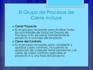 El Grupo de Procesos de
Cierre incluye






Cerrar Proyecto
Es el proceso necesario para finalizar todas
las actividades de todos los Grupos de
Procesos a fin de cerrar formalmente el
proyecto o una fase del proyecto.
Cierre del Contrato
Es el proceso necesario para completar y
aprobar cada contrato, incluyendo la
resolución de cualquier tema pendiente y el
cierre de cada contrato aplicable al
proyecto o a una fase del proyecto.

 