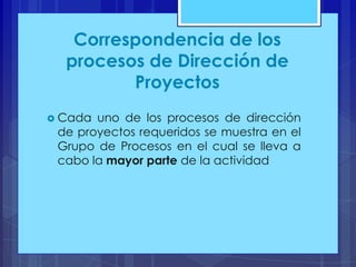 Correspondencia de los
procesos de Dirección de
Proyectos
 Cada

uno de los procesos de dirección
de proyectos requeridos se muestra en el
Grupo de Procesos en el cual se lleva a
cabo la mayor parte de la actividad

 