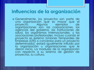Influencias de la organización


Generalmente, los proyectos son parte de
una organización que es mayor que el
proyecto.
Algunos
ejemplos
de
organizaciones son: las corporaciones, las
agencias del gobierno, las instituciones de
salud, los organismos internacionales, y las
asociaciones profesionales. Incluso cuando el
proyecto es externo (Uniones Temporales de
Empresas (UTE) o convenios para un proyecto
determinado), estará igualmente influido por
la organización u organizaciones que le
dieron inicio. La madurez de la organización
con respecto a su sistema de gestión de
proyectos, su cultura.

 