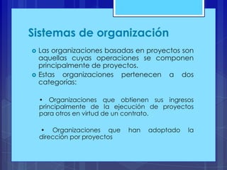 Sistemas de organización




Las organizaciones basadas en proyectos son
aquellas cuyas operaciones se componen
principalmente de proyectos.
Estas organizaciones pertenecen a dos
categorías:
• Organizaciones que obtienen sus ingresos
principalmente de la ejecución de proyectos
para otros en virtud de un contrato.
• Organizaciones que
dirección por proyectos

han

adoptado

la

 