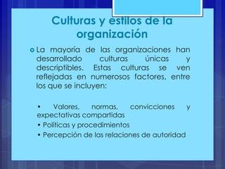 Culturas y estilos de la
organización
 La

mayoría de las organizaciones han
desarrollado
culturas
únicas
y
descriptibles. Estas culturas se ven
reflejadas en numerosos factores, entre
los que se incluyen:
•
Valores,
normas,
convicciones
y
expectativas compartidas
• Políticas y procedimientos
• Percepción de las relaciones de autoridad

 