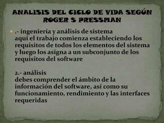  .- ingeniería y análisis de sistema
 aquí el trabajo comienza estableciendo los
 requisitos de todos los elementos del sistema
 y luego los asigna a un subconjunto de los
 requisitos del software

 2.- análisis
 debes comprender el ámbito de la
 información del software, así como su
 funcionamiento, rendimiento y las interfaces
 requeridas
 