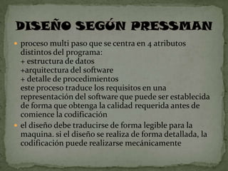  proceso multi paso que se centra en 4 atributos
  distintos del programa:
  + estructura de datos
  +arquitectura del software
  + detalle de procedimientos
  este proceso traduce los requisitos en una
  representación del software que puede ser establecida
  de forma que obtenga la calidad requerida antes de
  comience la codificación
 el diseño debe traducirse de forma legible para la
  maquina. si el diseño se realiza de forma detallada, la
  codificación puede realizarse mecánicamente
 