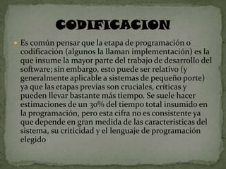  Es común pensar que la etapa de programación o
 codificación (algunos la llaman implementación) es la
 que insume la mayor parte del trabajo de desarrollo del
 software; sin embargo, esto puede ser relativo (y
 generalmente aplicable a sistemas de pequeño porte)
 ya que las etapas previas son cruciales, críticas y
 pueden llevar bastante más tiempo. Se suele hacer
 estimaciones de un 30% del tiempo total insumido en
 la programación, pero esta cifra no es consistente ya
 que depende en gran medida de las características del
 sistema, su criticidad y el lenguaje de programación
 elegido
 