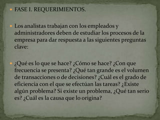  FASE I. REQUERIMIENTOS.


 Los analistas trabajan con los empleados y
 administradores deben de estudiar los procesos de la
 empresa para dar respuesta a las siguientes preguntas
 clave:

 ¿Qué es lo que se hace? ¿Cómo se hace? ¿Con que
 frecuencia se presenta? ¿Qué tan grande es el volumen
 de transacciones o de decisiones? ¿Cuál es el grado de
 eficiencia con el que se efectúan las tareas? ¿Existe
 algún problema? Si existe un problema, ¿Qué tan serio
 es? ¿Cuál es la causa que lo origina?
 