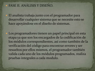 FASE II. ANÁLISIS Y DISEÑO.


 El analista trabaja junto con el programador para
 desarrollar cualquier sistema que se necesite esto se
 hace apoyándose en el diseño de sistemas.

 Los programadores tienen un papel principal en esta
 etapa ya que son los encargados de la codificación de
 los módulos correspondientes, así como también de la
 verificación del código para encontrar errores y ser
 resueltos por ellos mismos, el programador también
 valida cada uno de los módulos programados, realiza
 pruebas integrales a cada modulo.
 
