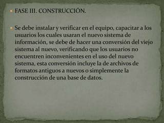  FASE III. CONSTRUCCIÓN.


 Se debe instalar y verificar en el equipo, capacitar a los
  usuarios los cuales usaran el nuevo sistema de
  información, se debe de hacer una conversión del viejo
  sistema al nuevo, verificando que los usuarios no
  encuentren inconvenientes en el uso del nuevo
  sistema, esta conversión incluye la de archivos de
  formatos antiguos a nuevos o simplemente la
  construcción de una base de datos.
 