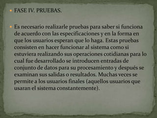  FASE IV. PRUEBAS.


 Es necesario realizarle pruebas para saber si funciona
 de acuerdo con las especificaciones y en la forma en
 que los usuarios esperan que lo haga. Estas pruebas
 consisten en hacer funcionar al sistema como si
 estuviera realizando sus operaciones cotidianas para lo
 cual fue desarrollado se introducen entradas de
 conjunto de datos para su procesamiento y después se
 examinan sus salidas o resultados. Muchas veces se
 permite a los usuarios finales (aquellos usuarios que
 usaran el sistema constantemente).
 