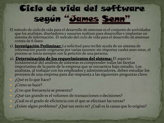 Ciclo de vida del software
           según
El método de ciclo de vida para el desarrollo de sistemas es el conjunto de actividades
    que los analistas, diseñadores y usuarios realizan para desarrollar e implantar un
    sistema de información. El método del ciclo de vida para el desarrollo de sistemas
    consta de 6 fases:
1).                              La solicitud para recibir ayuda de un sistema de
    información puede originarse por varias razones: sin importar cuales sean estas, el
    proceso se inicia siempre con la petición de una persona.
2).                                                              El aspecto
      fundamental del análisis de sistemas es comprender todas las facetas
      importantes de la parte de la empresa que se encuentra bajo estudio. Los
      analistas, al trabajar con los empleados y administradores, deben estudiar los
      procesos de una empresa para dar respuesta a las siguientes preguntas clave:
     ¿Qué es lo que hace?
     ¿Cómo se hace?
     ¿Con que frecuencia se presenta?
     ¿Qué tan grande es el volumen de transacciones o decisiones?
     ¿Cuál es el grado de eficiencia con el que se efectúan las tareas?
     ¿Existe algún problema? ¿Qué tan serio es? ¿Cuál es la causa que lo origina?
 