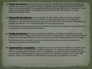 3).                          El diseño de un sistema de información produce los detalles que
      establecen la forma en la que el sistema cumplirá con los requerimientos identificados
      durante la fase de análisis. Los especialistas en sistemas se refieren, con frecuencia, a esta
      etapa como diseño lógico en contraste con la del desarrollo del software, a la que
      denominan diseño físico.

4).                                 Los encargados de desarrollar software pueden instalar
      software comprobando a terceros o escribir programas diseñados a la medida del
      solicitante. La elección depende del costo de cada alternativa, del tiempo disponible para
      escribir el software y de la disponibilidad de los programadores.
      Por lo general, los programadores que trabajan en las grandes organizaciones pertenecen
      a un grupo permanente de profesionales.

5).                         Durante la prueba de sistemas, el sistema se emplea de manera
      experimental para asegurarse de que el software no tenga fallas, es decir, que funciona de
      acuerdo con las especificaciones y en la forma en que los usuarios esperan que lo haga.
      Se alimentan como entradas conjunto de datos de prueba para su procesamiento y
      después se examinan los resultados.

6).                                   La implantación es el proceso de verificar e instalar nuevo
      equipo, entrenar a los usuarios, instalar la aplicación y construir todos los archivos de
      datos necesarios para utilizarla. Una vez instaladas, las aplicaciones se emplean durante
      muchos años. Sin embargo, las organizaciones y los usuarios cambian con el paso del
      tiempo, incluso el ambiente es diferente con el paso de las semanas y los meses.
 
