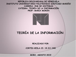 REPÚBLICA BOLIVARIANA DE VENEZUELA
INSTITUTO UNIVERSITARIO POLITÉCNICO SANTIAGO MARIÑO
CARRERA: ING DE SISTEMAS
CATEDRA: TEORÍA DE LA INFORMACIÓN
PROF: MARIA MORÓN
TEORÍA DE LA INFORMACIÓN
REALIZADO POR:
CORTES KEILA CI: 19.311.040
MCBO, AGOSTO 2019
 